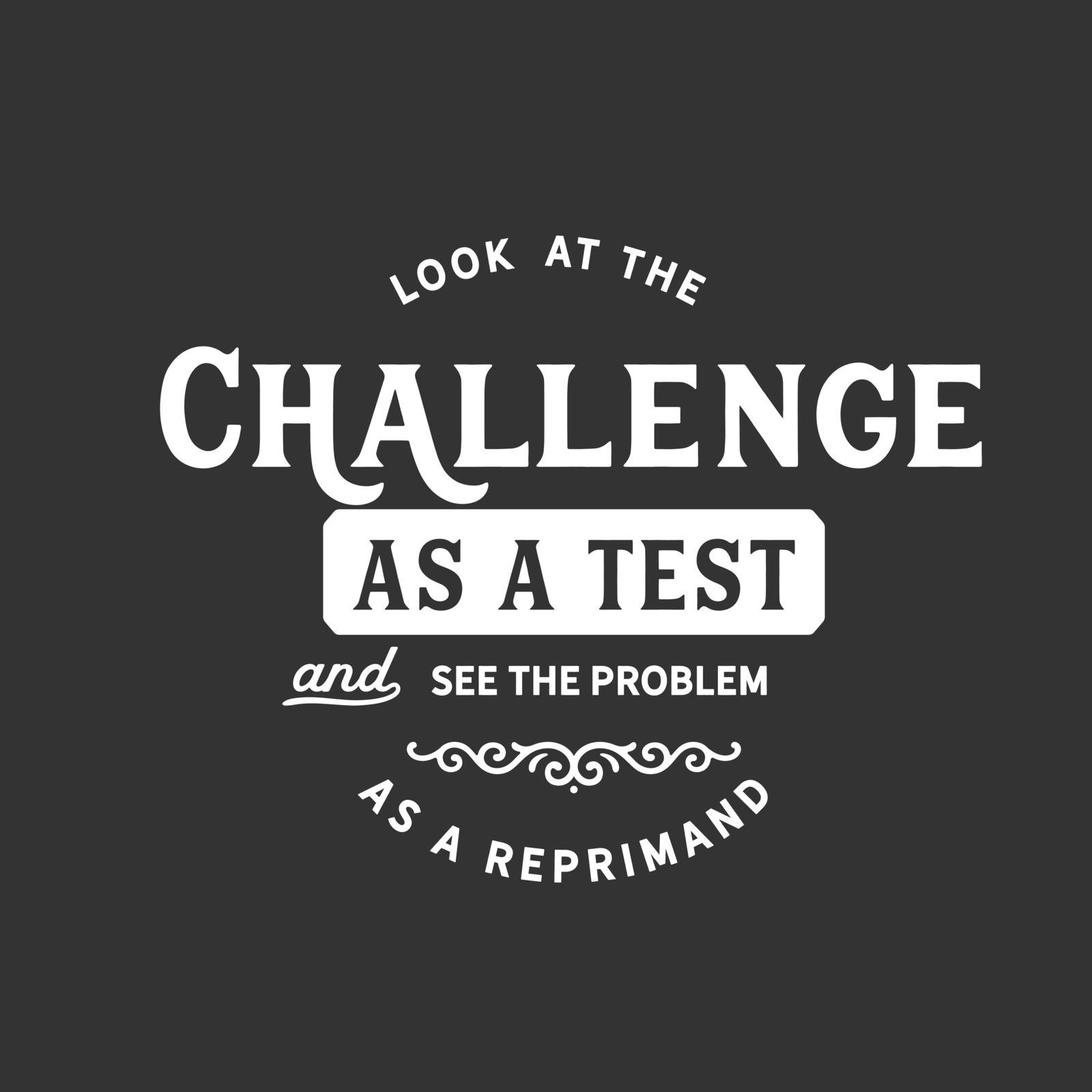 Look at the challenge as a test and see the problem As a reprimand