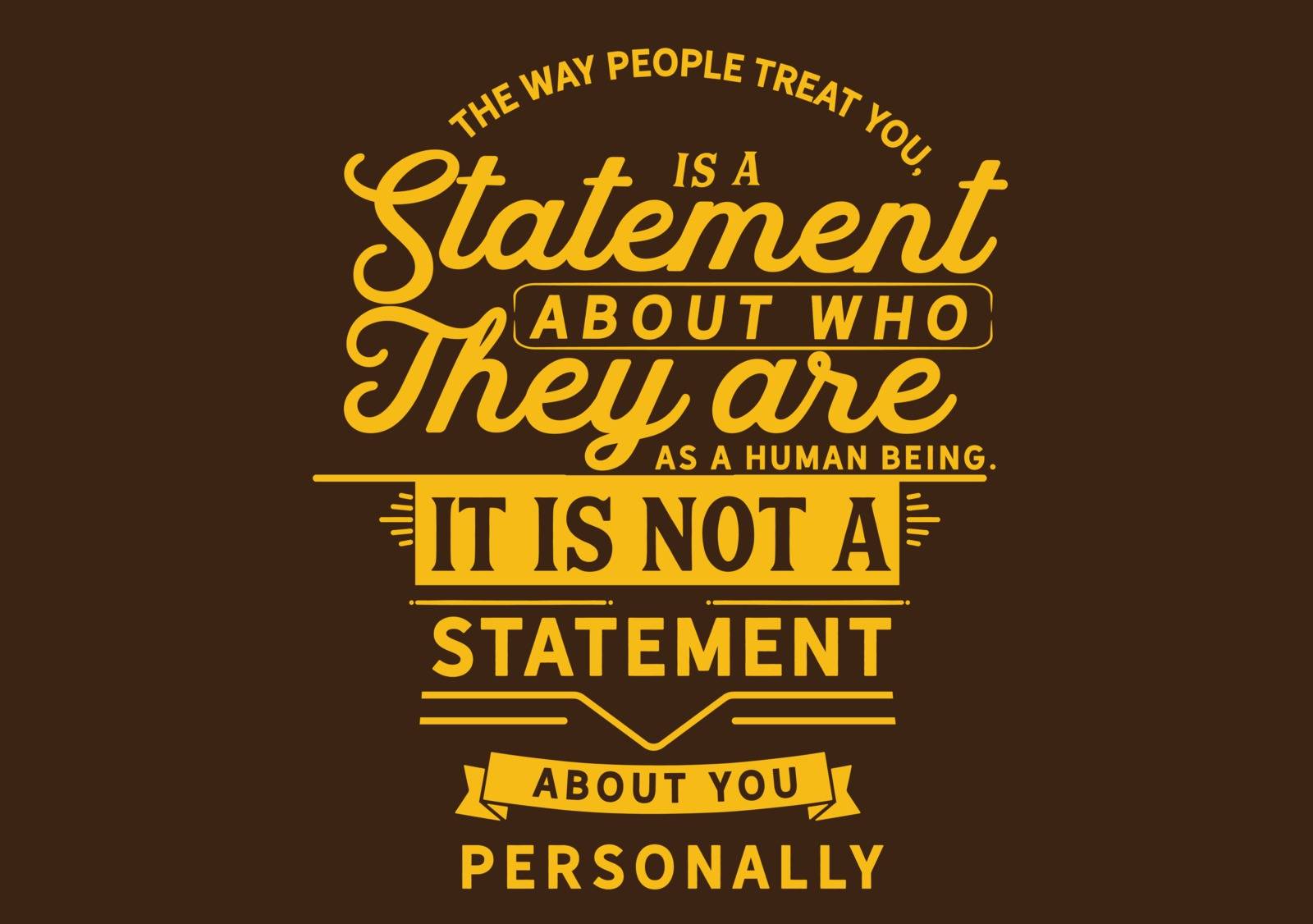 The way people treat you, is a statement about who they are as a human being. It is not a statement about you personally